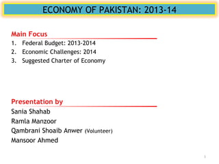 ECONOMY OF PAKISTAN: 2013-14
Presentation by
Sania Shahab
Ramla Manzoor
Qambrani Shoaib Anwer (Volunteer)
Mansoor Ahmed
Main Focus
1. Federal Budget: 2013-2014
2. Economic Challenges: 2014
3. Suggested Charter of Economy
1
 