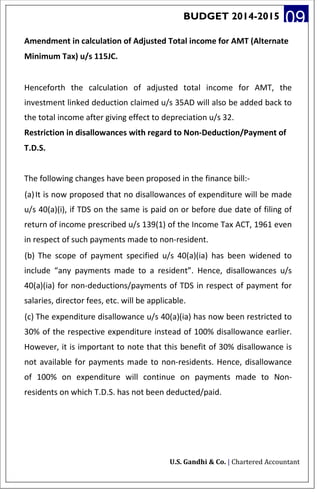 BUDGET 2014-2015 09
Amendment in calculation of Adjusted Total income for AMT (Alternate
Minimum Tax) u/s 115JC.
Henceforth the calculation of adjusted total income for AMT, the
investment linked deduction claimed u/s 35AD will also be added back to
the total income after giving effect to depreciation u/s 32.
Restriction in disallowances with regard to Non-Deduction/Payment of
T.D.S.
The following changes have been proposed in the finance bill:-
(a)It is now proposed that no disallowances of expenditure will be made
u/s 40(a)(i), if TDS on the same is paid on or before due date of filing of
return of income prescribed u/s 139(1) of the Income Tax ACT, 1961 even
in respect of such payments made to non-resident.
(b) The scope of payment specified u/s 40(a)(ia) has been widened to
include “any payments made to a resident”. Hence, disallowances u/s
40(a)(ia) for non-deductions/payments of TDS in respect of payment for
salaries, director fees, etc. will be applicable.
(c) The expenditure disallowance u/s 40(a)(ia) has now been restricted to
30% of the respective expenditure instead of 100% disallowance earlier.
However, it is important to note that this benefit of 30% disallowance is
not available for payments made to non-residents. Hence, disallowance
of 100% on expenditure will continue on payments made to Non-
residents on which T.D.S. has not been deducted/paid.
U.S. Gandhi & Co. | Chartered Accountant
 