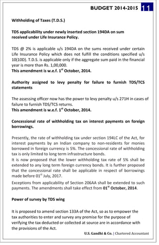BUDGET 2014-2015 11
Withholding of Taxes (T.D.S.)
TDS applicability under newly inserted section 194DA on sum
received under Life Insurance Policy.
TDS @ 2% is applicable u/s 194DA on the sums received under certain
Life Insurance Policy which does not fulfill the conditions specified u/s
10(10D). T.D.S. is applicable only if the aggregate sum paid in the financial
year is more than Rs. 1,00,000.
This amendment is w.e.f. 1st
October, 2014.
Authority assigned to levy penalty for failure to furnish TDS/TCS
statements
The assessing officer now has the power to levy penalty u/s 271H in cases of
failure to furnish TDS/TCS returns.
This amendment is w.e.f. 1st
October, 2014.
Concessional rate of withholding tax on interest payments on foreign
borrowings.
Presently, the rate of withholding tax under section 194LC of the Act, for
interest payments by an Indian company to non-residents for monies
borrowed in foreign currency is 5%. The concessional rate of withholding
tax is only limited to long term infrastructure bonds.
It is now proposed that the lower withholding tax rate of 5% shall be
extended to any long term foreign currency bonds. It is further proposed
that the concessional rate shall be applicable in respect of borrowings
made before 01st
July, 2017.
Exceptions from applicability of Section 206AA shall be extended to such
payments. The amendments shall take effect from 01st
October, 2014.
Power of survey by TDS wing
It is proposed to amend section 133A of the Act, so as to empower the
tax authorities to enter and survey any premise for the purpose of
verifying the tax deducted or collected at source are in accordance with
the provisions of the Act.
U.S. Gandhi & Co. | Chartered Accountant
 