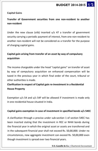 BUDGET 2014-2015 13
Capital Gains
Transfer of Government securities from one non-resident to another
non-resident
Under the new clause (viib) inserted u/s 47 a transfer of government
security carrying a periodic payment of interest, from one non-resident to
another non-resident will not be considered as a transfer for the purpose
of charging capital gains.
Capital gain arising from transfer of an asset by way of compulsory
acquisition
The income chargeable under the head “capital gains” on transfer of asset
by way of compulsory acquisition on enhanced compensation will be
taxed in the previous year in which final order of the court, tribunal or
other authorities is made.
Clarification in respect of Capital gain re-investment in a Residential
House Property
Exemption u/s 54 and u/s 54F will be allowed if investment is made only
in one residential house situated in India.
Capital gains exemption in case of investment in specified bonds u/s 54EC
A clarification through a proviso under sub-section 1 of section 54EC has
been inserted stating that the investment in REC or NHAI bonds during
the financial year in which the original asset or assets are transferred and
in the subsequent financial year shall not exceed Rs. 50,00,000. Under no
circumstances, now aggregate investment can exceed Rs. 50,00,000 even
though investment is spread over two financial years.
U.S. Gandhi & Co. | Chartered Accountant
 