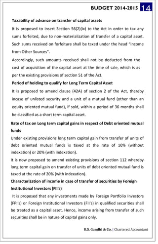 BUDGET 2014-2015 14
Taxability of advance on transfer of capital assets
It is proposed to insert Section 56(2)(ix) to the Act in order to tax any
sums forfeited, due to non-materialization of transfer of a capital asset.
Such sums received on forfeiture shall be taxed under the head “Income
from Other Sources”.
Accordingly, such amounts received shall not be deducted from the
cost of acquisition of the capital asset at the time of sale, which is as
per the existing provisions of section 51 of the Act.
Period of holding to qualify for Long Term Capital Asset
It is proposed to amend clause (42A) of section 2 of the Act, thereby
incase of unlisted security and a unit of a mutual fund (other than an
equity oriented mutual fund), if sold, within a period of 36 months shall
be classified as a short term capital asset.
Rate of tax on Long term capital gains in respect of Debt oriented mutual
funds
Under existing provisions long term capital gain from transfer of units of
debt oriented mutual funds is taxed at the rate of 10% (without
indexation) or 20% (with indexation).
It is now proposed to amend existing provisions of section 112 whereby
long term capital gain on transfer of units of debt oriented mutual fund is
taxed at the rate of 20% (with indexation).
Characterization of income in case of transfer of securities by Foreign
Institutional Investors (FII's)
It is proposed that any investments made by Foreign Portfolio Investors
(FPI's) or Foreign Institutional Investors (FII's) in qualified securities shall
be treated as a capital asset. Hence, income arising from transfer of such
securities shall be in nature of capital gains only.
U.S. Gandhi & Co. | Chartered Accountant
 