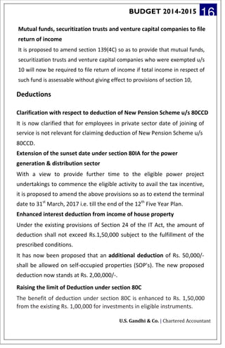 BUDGET 2014-2015 16
Mutual funds, securitization trusts and venture capital companies to file
return of income
It is proposed to amend section 139(4C) so as to provide that mutual funds,
securitization trusts and venture capital companies who were exempted u/s
10 will now be required to file return of income if total income in respect of
such fund is assessable without giving effect to provisions of section 10,
Deductions
Clarification with respect to deduction of New Pension Scheme u/s 80CCD
It is now clarified that for employees in private sector date of joining of
service is not relevant for claiming deduction of New Pension Scheme u/s
80CCD.
Extension of the sunset date under section 80IA for the power
generation & distribution sector
With a view to provide further time to the eligible power project
undertakings to commence the eligible activity to avail the tax incentive,
it is proposed to amend the above provisions so as to extend the terminal
date to 31st
March, 2017 i.e. till the end of the 12th
Five Year Plan.
Enhanced interest deduction from income of house property
Under the existing provisions of Section 24 of the IT Act, the amount of
deduction shall not exceed Rs.1,50,000 subject to the fulfillment of the
prescribed conditions.
It has now been proposed that an additional deduction of Rs. 50,000/-
shall be allowed on self-occupied properties (SOP's). The new proposed
deduction now stands at Rs. 2,00,000/-.
Raising the limit of Deduction under section 80C
The benefit of deduction under section 80C is enhanced to Rs. 1,50,000
from the existing Rs. 1,00,000 for investments in eligible instruments.
U.S. Gandhi & Co. | Chartered Accountant
 