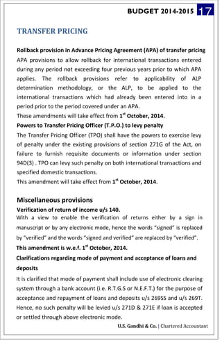 BUDGET 2014-2015 17
TRANSFER PRICING
Rollback provision in Advance Pricing Agreement (APA) of transfer pricing
APA provisions to allow rollback for international transactions entered
during any period not exceeding four previous years prior to which APA
applies. The rollback provisions refer to applicability of ALP
determination methodology, or the ALP, to be applied to the
international transactions which had already been entered into in a
period prior to the period covered under an APA.
These amendments will take effect from 1st
October, 2014.
Powers to Transfer Pricing Officer (T.P.O.) to levy penalty
The Transfer Pricing Officer (TPO) shall have the powers to exercise levy
of penalty under the existing provisions of section 271G of the Act, on
failure to furnish requisite documents or information under section
94D(3) . TPO can levy such penalty on both international transactions and
specified domestic transactions.
This amendment will take effect from 1st
October, 2014.
Miscellaneous provisions
Verification of return of income u/s 140.
With a view to enable the verification of returns either by a sign in
manuscript or by any electronic mode, hence the words “signed” is replaced
by “verified” and the words “signed and verified” are replaced by “verified”.
This amendment is w.e.f. 1st
October, 2014.
Clarifications regarding mode of payment and acceptance of loans and
deposits
It is clarified that mode of payment shall include use of electronic clearing
system through a bank account (i.e. R.T.G.S or N.E.F.T.) for the purpose of
acceptance and repayment of loans and deposits u/s 269SS and u/s 269T.
Hence, no such penalty will be levied u/s 271D & 271E if loan is accepted
or settled through above electronic mode.
U.S. Gandhi & Co. | Chartered Accountant
 