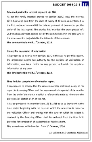 BUDGET 2014-2015 18
Extended period for interest payment u/s 220.
As per the newly inserted proviso to Section 220(2) now the interest
@1% has to be paid from the date of expiry of 30 days as mentioned in
the first notice of demand till the date of payment of demand as per the
order of the last appeal. The proviso has included the order passed u/s
263 which is a revision carried out by the commissioner in the case where
the assessment is prejudicial to the interests of the revenue.
This amendment is w.e.f. 1st
October, 2014.
Inquiry for possession of information
It is proposed to insert a new section, 133C in the Act. As per this section,
the prescribed income tax authority for the purpose of verification of
information, can issue notice to any person to furnish the requisite
information at any time.
This amendment is w.e.f. 1st
October, 2014.
Time limit for completion of valuation report
It is proposed to provide that the valuation officer shall send a copy of his
report to Assessing Officer and the assessee within a period of six months
from the end of the month in which a reference is made to him under the
provisions of section 142A of the Act.
It is also proposed to amend section 153 & 153B so as to provide that the
time period beginning with the date on which the reference is made to
the Valuation Officer and ending with the date on which his report is
received by the Assessing Officer shall be excluded from the time limit
provided for completion of assessment or reassessment.
This amendment will take effect from 1st
October, 2014.
U.S. Gandhi & Co. | Chartered Accountant
 