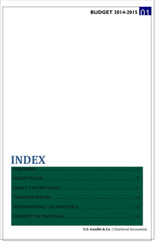 BUDGET 2014-2015 01
INDEX
FOREWORD ....................................................................................2
BUDGET FLASH.............................................................................. 3
DIRECT TAX PROPOSALS............................................................... 5
TRANSFER PRICING......................................................................12
INTERNATIONAL TAX PROPOSALS...............................................15
INDIRECT TAX PROPOSALS ..........................................................15
U.S. Gandhi & Co. | Chartered Accountant
 