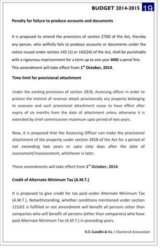 BUDGET 2014-2015 19
Penalty for failure to produce accounts and documents
It is proposed to amend the provisions of section 276D of the Act, thereby
any person, who willfully fails to produce accounts or documents under the
notice issued under section 142 (1) or 142(2A) of the Act, shall be punishable
with a rigourous imprisonment for a term up to one year AND a penal fine.
This amendment will take effect from 1st
October, 2014.
Time limit for provisional attachment
Under the existing provisions of section 281B, Assessing officer in order to
protect the interest of revenue attach provisionally any property belonging
to assessee and such provisional attachment cease to have effect after
expiry of six months from the date of attachment unless otherwise it is
extended by chief commissioner maximum upto period of two years.
Now, it is proposed that the Assessing Officer can make the provisional
attachment of the property under section 281B of the Act for a period of
not exceeding two years or upto sixty days after the date of
assessment/reassessment, whichever is later.
These amendments will take effect from 1st
October, 2014.
Credit of Alternate Minimum Tax (A.M.T.)
It is proposed to give credit for tax paid under Alternate Minimum Tax
(A.M.T.). Notwithstanding, whether conditions mentioned under section
115JEE is fulfilled or not amendment will benefit all persons other than
companies who will benefit all persons (other than companies) who have
paid Alternate Minimum Tax (A.M.T.) in preceding years.
U.S. Gandhi & Co. | Chartered Accountant
 