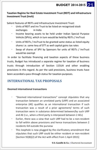 BUDGET 2014-2015 21
Taxation Regime for Real Estate Investment Trust (REIT) and Infrastructure
Investment Trust (Invit)
Salient features of REITs and Infrastructure Investment Trust:
· Units of REIT and Inv Trust to be listed on recognised stock
exchanges in India
· Income bearing assets to be held under Indian Special Purpose
Vehicle (SPVs), which in turn would be held by REITs / InvTrust
· Units of REITs / InvTrust to be granted same status as listed equity
shares i.e. same levy of STT as well capital gains tax rates
· Swap of shares of SPV by Sponsors for units of REITs / InvTrust
would be exempt
In order to facilitate financing and taxation aspects of these business
trusts, Budget has introduced a separate regime for taxation of business
trusts through introduction of Section 115UA and other enabling
provisions in this regard. As per the said provisions, business trusts have
been accorded a pass-through status for taxation purposes.
INTERNATIONAL TAX PROPOSALS
Deemed international transactions
· “Deemed international transactions” concept stipulates that any
transaction between an unrelated party (URP) and an associated
enterprise (AE) qualifies as an international transaction if such
transaction was a result of a prior agreement/ terms of such
transaction were in substance determined between/by such URP
and AE (i.e., when a third party is interposed between 2 AEs)
· Earlier, there was a view that such URP had to be a non-resident
to fall within above provisions and hence transactions between 2
residents fell outside the purview
· This loophole is now plugged by the clarificatory amendment that
stipulates that such URP could be either resident or non-resident
[Section 92(B)(2) of the Act with effect from 1 April 2015]
U.S. Gandhi & Co. | Chartered Accountant
 