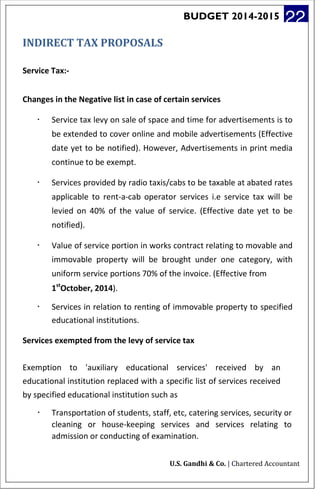 BUDGET 2014-2015 22
INDIRECT TAX PROPOSALS
Service Tax:-
Changes in the Negative list in case of certain services
· Service tax levy on sale of space and time for advertisements is to
be extended to cover online and mobile advertisements (Effective
date yet to be notified). However, Advertisements in print media
continue to be exempt.
· Services provided by radio taxis/cabs to be taxable at abated rates
applicable to rent-a-cab operator services i.e service tax will be
levied on 40% of the value of service. (Effective date yet to be
notified).
· Value of service portion in works contract relating to movable and
immovable property will be brought under one category, with
uniform service portions 70% of the invoice. (Effective from
1st
October, 2014).
· Services in relation to renting of immovable property to specified
educational institutions.
Services exempted from the levy of service tax
Exemption to 'auxiliary educational services' received by an
educational institution replaced with a specific list of services received
by specified educational institution such as
· Transportation of students, staff, etc, catering services, security or
cleaning or house-keeping services and services relating to
admission or conducting of examination.
U.S. Gandhi & Co. | Chartered Accountant
 