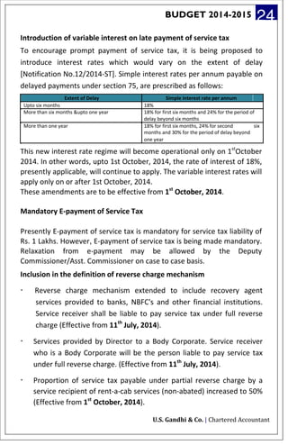 BUDGET 2014-2015 24
Introduction of variable interest on late payment of service tax
To encourage prompt payment of service tax, it is being proposed to
introduce interest rates which would vary on the extent of delay
[Notification No.12/2014-ST]. Simple interest rates per annum payable on
delayed payments under section 75, are prescribed as follows:
Extent of Delay Simple interest rate per annum
Upto six months 18%
More than six months &upto one year 18% for first six months and 24% for the period of
delay beyond six months
More than one year 18% for first six months, 24% for second six
months and 30% for the period of delay beyond
one year
This new interest rate regime will become operational only on 1st
October
2014. In other words, upto 1st October, 2014, the rate of interest of 18%,
presently applicable, will continue to apply. The variable interest rates will
apply only on or after 1st October, 2014.
These amendments are to be effective from 1st
October, 2014.
Mandatory E-payment of Service Tax
Presently E-payment of service tax is mandatory for service tax liability of
Rs. 1 Lakhs. However, E-payment of service tax is being made mandatory.
Relaxation from e-payment may be allowed by the Deputy
Commissioner/Asst. Commissioner on case to case basis.
Inclusion in the definition of reverse charge mechanism
· Reverse charge mechanism extended to include recovery agent
services provided to banks, NBFC's and other financial institutions.
Service receiver shall be liable to pay service tax under full reverse
charge (Effective from 11th
July, 2014).
· Services provided by Director to a Body Corporate. Service receiver
who is a Body Corporate will be the person liable to pay service tax
under full reverse charge. (Effective from 11th
July, 2014).
· Proportion of service tax payable under partial reverse charge by a
service recipient of rent-a-cab services (non-abated) increased to 50%
(Effective from 1st
October, 2014).
U.S. Gandhi & Co. | Chartered Accountant
 