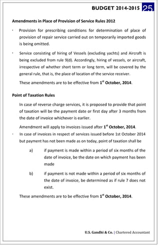 BUDGET 2014-2015 25
Amendments in Place of Provision of Service Rules 2012
· Provision for prescribing conditions for determination of place of
provision of repair service carried out on temporarily imported goods
is being omitted.
· Service consisting of hiring of Vessels (excluding yachts) and Aircraft is
being excluded from rule 9(d). Accordingly, hiring of vessels, or aircraft,
irrespective of whether short term or long term, will be covered by the
general rule, that is, the place of location of the service receiver.
These amendments are to be effective from 1st
October, 2014.
Point of Taxation Rules
In case of reverse charge services, it is proposed to provide that point
of taxation will be the payment date or first day after 3 months from
the date of invoice whichever is earlier.
Amendment will apply to invoices issued after 1st
October, 2014.
· In case of invoices in respect of services issued before 1st October 2014
but payment has not been made as on today, point of taxation shall be
a) if payment is made within a period of six months of the
date of invoice, be the date on which payment has been
made
b) if payment is not made within a period of six months of
the date of invoice, be determined as if rule 7 does not
exist.
These amendments are to be effective from 1st
October, 2014.
U.S. Gandhi & Co. | Chartered Accountant
 