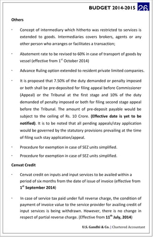 BUDGET 2014-2015 26
Others
· Concept of intermediary which hitherto was restricted to services is
extended to goods. Intermediaries covers brokers, agents or any
other person who arranges or facilitates a transaction;
· Abatement rate to be revised to 60% in case of transport of goods by
vessel (effective from 1st
October 2014)
· Advance Ruling option extended to resident private limited companies.
· It is proposed that 7.50% of the duty demanded or penalty imposed
or both shall be pre-deposited for filing appeal before Commissioner
(Appeal) or the Tribunal at the first stage and 10% of the duty
demanded of penalty imposed or both for filing second stage appeal
before the Tribunal. The amount of pre-deposit payable would be
subject to the ceiling of Rs. 10 Crore. (Effective date is yet to be
notified). It is to be noted that all pending appeals/stay application
would be governed by the statutory provisions prevailing at the time
of filing such stay application/appeal.
· Procedure for exemption in case of SEZ units simplified.
· Procedure for exemption in case of SEZ units simplified.
Cenvat Credit
· Cenvat credit on inputs and input services to be availed within a
period of six months from the date of issue of invoice (effective from
1st
September 2014)
· In case of service tax paid under full reverse charge, the condition of
payment of invoice value to the service provider for availing credit of
input services is being withdrawn. However, there is no change in
respect of partial reverse charge. (Effective from 11th
July, 2014)
U.S. Gandhi & Co. | Chartered Accountant
 