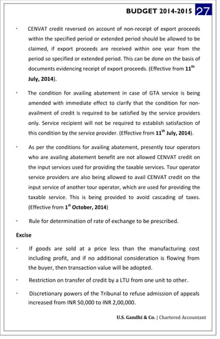 BUDGET 2014-2015 27
· CENVAT credit reversed on account of non-receipt of export proceeds
within the specified period or extended period should be allowed to be
claimed, if export proceeds are received within one year from the
period so specified or extended period. This can be done on the basis of
documents evidencing receipt of export proceeds. (Effective from 11th
July, 2014).
· The condition for availing abatement in case of GTA service is being
amended with immediate effect to clarify that the condition for non-
availment of credit is required to be satisfied by the service providers
only. Service recipient will not be required to establish satisfaction of
this condition by the service provider. (Effective from 11th
July, 2014).
· As per the conditions for availing abatement, presently tour operators
who are availing abatement benefit are not allowed CENVAT credit on
the input services used for providing the taxable services. Tour operator
service providers are also being allowed to avail CENVAT credit on the
input service of another tour operator, which are used for providing the
taxable service. This is being provided to avoid cascading of taxes.
(Effective from 1st
October, 2014)
· Rule for determination of rate of exchange to be prescribed.
Excise
· If goods are sold at a price less than the manufacturing cost
including profit, and if no additional consideration is flowing from
the buyer, then transaction value will be adopted.
· Restriction on transfer of credit by a LTU from one unit to other.
· Discretionary powers of the Tribunal to refuse admission of appeals
increased from INR 50,000 to INR 2,00,000.
U.S. Gandhi & Co. | Chartered Accountant
 