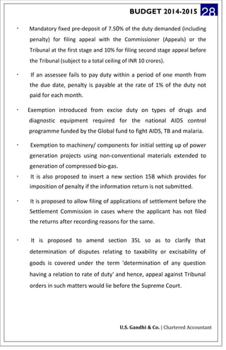 BUDGET 2014-2015 28
· Mandatory fixed pre-deposit of 7.50% of the duty demanded (including
penalty) for filing appeal with the Commissioner (Appeals) or the
Tribunal at the first stage and 10% for filing second stage appeal before
the Tribunal (subject to a total ceiling of INR 10 crores).
· If an assessee fails to pay duty within a period of one month from
the due date, penalty is payable at the rate of 1% of the duty not
paid for each month.
· Exemption introduced from excise duty on types of drugs and
diagnostic equipment required for the national AIDS control
programme funded by the Global fund to fight AIDS, TB and malaria.
· Exemption to machinery/ components for initial setting up of power
generation projects using non-conventional materials extended to
generation of compressed bio-gas.
· It is also proposed to insert a new section 15B which provides for
imposition of penalty if the information return is not submitted.
· It is proposed to allow filing of applications of settlement before the
Settlement Commission in cases where the applicant has not filed
the returns after recording reasons for the same.
· It is proposed to amend section 35L so as to clarify that
determination of disputes relating to taxability or excisability of
goods is covered under the term 'determination of any question
having a relation to rate of duty' and hence, appeal against Tribunal
orders in such matters would lie before the Supreme Court.
U.S. Gandhi & Co. | Chartered Accountant
 