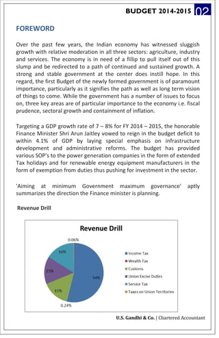 BUDGET 2014-2015 02
FOREWORD
Over the past few years, the Indian economy has witnessed sluggish
growth with relative moderation in all three sectors: agriculture, industry
and services. The economy is in need of a fillip to pull itself out of this
slump and be redirected to a path of continued and sustained growth. A
strong and stable government at the center does instill hope. In this
regard, the first Budget of the newly formed government is of paramount
importance, particularly as it signifies the path as well as long term vision
of things to come. While the government has a number of issues to focus
on, three key areas are of particular importance to the economy i.e. fiscal
prudence, sectoral growth and containment of inflation.
Targeting a GDP growth rate of 7 – 8% for FY 2014 – 2015, the honorable
Finance Minister Shri Arun Jaitley vowed to reign in the budget deficit to
within 4.1% of GDP by laying special emphasis on infrastructure
development and administrative reforms. The budget has provided
various SOP's to the power generation companies in the form of extended
Tax holidays and for renewable energy equipment manufacturers in the
form of exemption from duties thus pushing for investment in the sector.
'Aiming at minimum Government maximum governance' aptly
summarizes the direction the Finance minister is planning.
Revenue Drill
U.S. Gandhi & Co. | Chartered Accountant
 