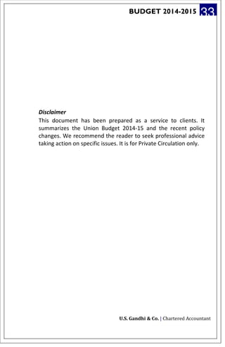 BUDGET 2014-2015 33
Disclaimer
This document has been prepared as a service to clients. It
summarizes the Union Budget 2014-15 and the recent policy
changes. We recommend the reader to seek professional advice
taking action on specific issues. It is for Private Circulation only.
U.S. Gandhi & Co. | Chartered Accountant
 