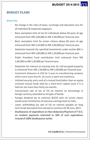 BUDGET 2014-2015 03
BUDGET FLASH
Direct Tax
· No change in the rates of taxes, surcharge and education cess for
all Individual & Corporate taxpayers.
· Basic exemption limit of tax for individuals below 60 years of age
enhanced from INR 2,00,000 to INR 2,50,000 per financial year.
· Basic exemption limit for senior citizens above 60 years of age
enhanced from INR 2,50,000 to INR 3,00,000 per financial year.
· Deduction towards the specified investments under section 80C is
enhanced from INR 1,00,000 to INR 1,50,000 per financial year.
· Public Provident Fund contribution limit enhanced from INR
1,00,000 to INR 1,50,000 per financial year
· Deduction for interest on housing loan for self-occupied property
is enhanced from INR 1,50,000 to INR 2,00,000 per financial year.
· Investment allowance at 15% for 3 years to manufacturing company
which invest more than Rs. 25 crores in plant and machinery.
· Unlisted security and a unit of a mutual fund (other than an equity
oriented mutual fund) shall be a short-term capital asset if it is
held for not more than thirty-six months.
· Concessional rate of tax of 5% on interest on borrowings in
foreign currency extended to all types of bonds.
· Foreign dividend tax to continue @15% with no sunset clause
would assist remittances of overseas earnings back to India.
· Lower withholding tax rate of 5% on interest payable on long
term funds borrowed from abroad to continue till 30 June, 2017.
· Disallowance of expenditure on Non-deduction/Payment of T.D.S.
on resident payments restricted to 30% of such expenditure
instead of 100% disallowance earlier.
U.S. Gandhi & Co. | Chartered Accountant
 