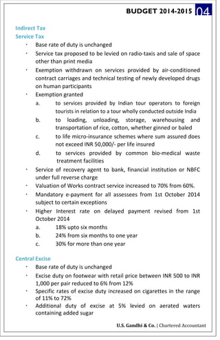 BUDGET 2014-2015 04
Indirect Tax
Service Tax
· Base rate of duty is unchanged
· Service tax proposed to be levied on radio-taxis and sale of space
other than print media
· Exemption withdrawn on services provided by air-conditioned
contract carriages and technical testing of newly developed drugs
on human participants
· Exemption granted
a. to services provided by Indian tour operators to foreign
tourists in relation to a tour wholly conducted outside India
b. to loading, unloading, storage, warehousing and
transportation of rice, cotton, whether ginned or baled
c. to life micro-insurance schemes where sum assured does
not exceed INR 50,000/- per life insured
d. to services provided by common bio-medical waste
treatment facilities
· Service of recovery agent to bank, financial institution or NBFC
under full reverse charge
· Valuation of Works contract service increased to 70% from 60%.
· Mandatory e-payment for all assessees from 1st October 2014
subject to certain exceptions
· Higher Interest rate on delayed payment revised from 1st
October 2014
a. 18% upto six months
b. 24% from six months to one year
c. 30% for more than one year
Central Excise
· Base rate of duty is unchanged
· Excise duty on footwear with retail price between INR 500 to INR
1,000 per pair reduced to 6% from 12%
· Specific rates of excise duty increased on cigarettes in the range
of 11% to 72%
· Additional duty of excise at 5% levied on aerated waters
containing added sugar
U.S. Gandhi & Co. | Chartered Accountant
 