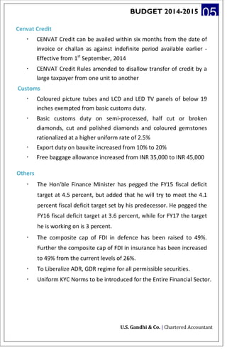 BUDGET 2014-2015 05
Cenvat Credit
· CENVAT Credit can be availed within six months from the date of
invoice or challan as against indefinite period available earlier -
Effective from 1st
September, 2014
· CENVAT Credit Rules amended to disallow transfer of credit by a
large taxpayer from one unit to another
Customs
· Coloured picture tubes and LCD and LED TV panels of below 19
inches exempted from basic customs duty.
· Basic customs duty on semi-processed, half cut or broken
diamonds, cut and polished diamonds and coloured gemstones
rationalized at a higher uniform rate of 2.5%
· Export duty on bauxite increased from 10% to 20%
· Free baggage allowance increased from INR 35,000 to INR 45,000
Others
· The Hon'ble Finance Minister has pegged the FY15 fiscal deficit
target at 4.5 percent, but added that he will try to meet the 4.1
percent fiscal deficit target set by his predecessor. He pegged the
FY16 fiscal deficit target at 3.6 percent, while for FY17 the target
he is working on is 3 percent.
· The composite cap of FDI in defence has been raised to 49%.
Further the composite cap of FDI in insurance has been increased
to 49% from the current levels of 26%.
· To Liberalize ADR, GDR regime for all permissible securities.
· Uniform KYC Norms to be introduced for the Entire Financial Sector.
U.S. Gandhi & Co. | Chartered Accountant
 
