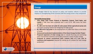 Energy
Union Budget 2014-15 has focused on policy and taxation reforms to provide
impetus to strengthening of the economy with the energy sector a key component
Renewable Energy Sector
• Ultra Mega Solar Power Projects in Rajasthan, Gujarat, Tamil Nadu, and
Ladakh in J&K have been proposed and a sum of Rs. 500 crores has been
allocated
• Rs. 400 crore has been set aside for solar power driven agricultural pump sets
and water pumping stations for energising one lakh pumps
• Rs. 100 crore is set aside for the development of 1 MW Solar Parks on the banks
of canals
• Announced accelerated implementation of the Green Energy Corridor Project
• Proposed expansion of clean energy cess to include financing and promoting
clean environment initiatives and funding research in areas of clean energy
• Proposed to extend concessional basic customs duty of 5 per cent to
machinery and equipment required for setting up of a project for solar energy
production
 