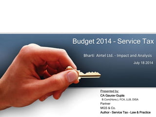 Budget 2014 – Service Tax
July 18 2014
Bharti Airtel Ltd. - Impact and Analysis
Presented by:
CA Gaurav Gupta
B.Com(Hons.), FCA, LLB, DISA
Partner
MGS & Co.
Author – Service Tax – Law & Practice
 