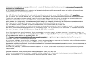 cette surface est aussi prise en compte pour déterminer la « classe » de l’établissement et fixer le montant de la redevance sur l’occupation du
domaine public par des terrasses.
Le MR propose depuis 2007 d’exonérer la redevance sur l’occupation du domaine public du montant de la taxe sur les débits de boissons lorsque
cette dernière inclus une terrasse dans son calcul.
Lors de la déclaration de politique générale de la majorité, nous étions heureux de voir reprise l’idée d’une modulation de la taxe urbaine.
Dès 2007 encore, pour éviter les effets de seuil, nous proposions un aménagement de la taxe. En 2009, nous suggérions de revoir l’application de
l’exonération actuelle qui constitue un piège à l’emploi. En effet, lorsque l’augmentation des revenus est due, pour un demandeur d’emploi, à
l’obtention d’un contrat de travail à durée indéterminée, une exonération pendant un an pourrait être envisagée.
Notre réflexion est la même lorsque l’augmentation des revenus relève d’une indexation ou adaptation de l’allocation de chômage minimale ou
d’une liaison au bien-être des petites pensions. Cela rendrait un peu plus de pouvoir d’achat aux pensionnés.
Une autre réflexion propose d’exonérer les revenus complémentaires issus du volontariat ou du travail en ALE.
Enfin quand y aura-t-il une réflexion sur les activités complémentaires exercées par des travailleurs dont l’activité principale est salariée ? Je connais un couple
dont chacun exerce une activité complémentaire pour 1/5e de son temps de travail. L’une est psychologue, l’autre est architecte. Ce couple doit s’acquitter de
trois taxes urbaines, une « ménage » (155 €), deux « non-ménage » (2 x 220 €). C’est inacceptable.

Enfin, nous ne voulons pas passer sous silence l’hérésie proposée par l’Echevin des Finances. Lorsque la rénovation d’une habitation entraîne une
augmentation du Revenu cadastral – et donc du précompte immobilier –, il est possible d’obtenir une remise de la part communale (les additionnels)
de cette augmentation pendant une période de quatre ans.
Cette Remise à la taxe communale additionnelle au précompte immobilierest un petit encouragement, quelques dizaines d’euros, qui vise à
reconnaître la plus-value d’une rénovation urbanistique.
En Commission du Budget, l’émoi libéral fut grand puisque le projet de nouveau règlement supprimait cette possibilité pour les Liégeoises et Liégeois
n’habitant pas le cœur historique, créant ainsi une différence sur base de leur domicile.
Pour la petite histoire, on retiendra que les autres échevins présents en Commission ne semblaient pas vraiment au courant : rencontres inopinées et
échanges de sms furent nombreux…
Vendredi matin, le Collège a véritablement déshabillé son Echevin des Finances en refusant les modifications qu’il avait visiblement imaginées de
manière isolée.
Depuis de nombreuses années, nous réclamons une remise à plat de l’arsenal fiscal de la ville.
Nous ne constatons aucune volonté politique à ce sujet. La politique budgétaire de la ville consiste à puiser dans ses réserves et à augmenter la
fiscalité, essentiellement sur les activités commerciales et sur l’occupation du domaine public.

 