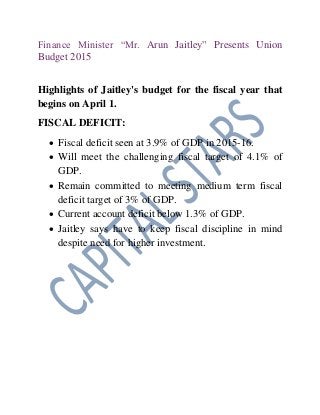 Finance Minister “Mr. Arun Jaitley” Presents Union
Budget 2015
Highlights of Jaitley's budget for the fiscal year that
begins on April 1.
FISCAL DEFICIT:
 Fiscal deficit seen at 3.9% of GDP in 2015-16.
 Will meet the challenging fiscal target of 4.1% of
GDP.
 Remain committed to meeting medium term fiscal
deficit target of 3% of GDP.
 Current account deficit below 1.3% of GDP.
 Jaitley says have to keep fiscal discipline in mind
despite need for higher investment.
 