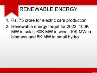 RENEWABLE ENERGY
1. Rs. 75 crore for electric cars production.
2. Renewable energy target for 2022: 100K
MW in solar; 60K MW in wind; 10K MW in
biomass and 5K MW in small hydro
 