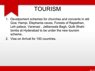 TOURISM
1. Develpoment schemes for churches and convents in old
Goa; Hampi, Elephanta caves, Forests of Rajasthan,
Leh palace, Varanasi , Jallianwala Bagh, Qutb Shahi
tombs at Hyderabad to be under the new toursim
scheme.
2. Visa on Arrival for 150 countries.
 