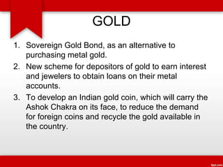 GOLD
1. Sovereign Gold Bond, as an alternative to
purchasing metal gold.
2. New scheme for depositors of gold to earn interest
and jewelers to obtain loans on their metal
accounts.
3. To develop an Indian gold coin, which will carry the
Ashok Chakra on its face, to reduce the demand
for foreign coins and recycle the gold available in
the country.
 
