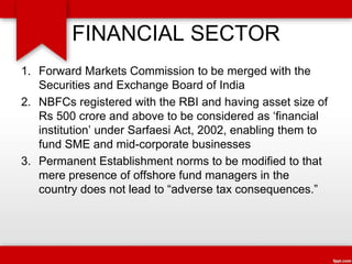 FINANCIAL SECTOR
1. Forward Markets Commission to be merged with the
Securities and Exchange Board of India
2. NBFCs registered with the RBI and having asset size of
Rs 500 crore and above to be considered as ‘financial
institution’ under Sarfaesi Act, 2002, enabling them to
fund SME and mid-corporate businesses
3. Permanent Establishment norms to be modified to that
mere presence of offshore fund managers in the
country does not lead to “adverse tax consequences.”
 