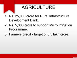 AGRICULTURE
1. Rs. 25,000 crore for Rural Infrastructure
Development Bank.
2. Rs. 5,300 crore to support Micro Irrigation
Programme.
3. Farmers credit - target of 8.5 lakh crore.
 