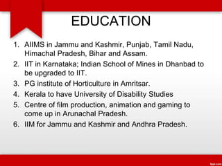 EDUCATION
1. AIIMS in Jammu and Kashmir, Punjab, Tamil Nadu,
Himachal Pradesh, Bihar and Assam.
2. IIT in Karnataka; Indian School of Mines in Dhanbad to
be upgraded to IIT.
3. PG institute of Horticulture in Amritsar.
4. Kerala to have University of Disability Studies
5. Centre of film production, animation and gaming to
come up in Arunachal Pradesh.
6. IIM for Jammu and Kashmir and Andhra Pradesh.
 