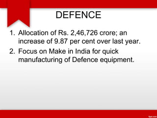 DEFENCE
1. Allocation of Rs. 2,46,726 crore; an
increase of 9.87 per cent over last year.
2. Focus on Make in India for quick
manufacturing of Defence equipment.
 