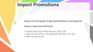 Import Promotions
Import and Local Supply of Agricultural Machinery and Equipment
Import of Agricultural Machinery
i. Customs duty from existing rate of 5-20% to 2%;
ii. Sales Tax from 17% to non-adjustable Sales Tax at 7%; and,
iii. WHT from 6% to 0%
 