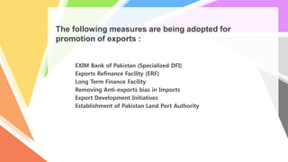 The following measures are being adopted for
promotion of exports :
EXIM Bank of Pakistan (Specialized DFI)
Exports Refinance Facility (ERF)
Long Term Finance Facility
Removing Anti-exports bias in Imports
Export Development Initiatives
Establishment of Pakistan Land Port Authority
 