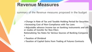 Revenue Measures
summary of the Revenue measures proposed in the budget
Change in Rate of Tax and Taxable Holding Period for Securities
Increasing Cost of Non-Compliance with Tax Laws
Adjustable advance income tax on banking instruments and oth
er modes of transfer for Non-Filers
Rationalizing Tax Rates for Various Sources of Banking Companie
s
Taxation of Dividend
Taxation of Capital Gains from Trading of Futures Contracts
 