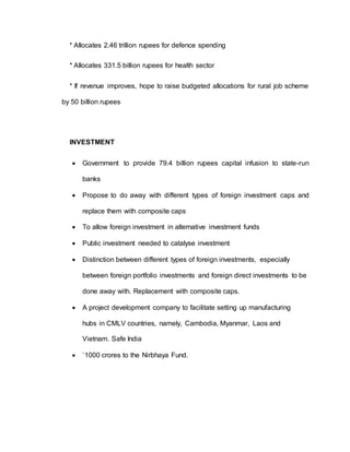 * Allocates 2.46 trillion rupees for defence spending
* Allocates 331.5 billion rupees for health sector
* If revenue improves, hope to raise budgeted allocations for rural job scheme
by 50 billion rupees
INVESTMENT
 Government to provide 79.4 billion rupees capital infusion to state-run
banks
 Propose to do away with different types of foreign investment caps and
replace them with composite caps
 To allow foreign investment in alternative investment funds
 Public investment needed to catalyse investment
 Distinction between different types of foreign investments, especially
between foreign portfolio investments and foreign direct investments to be
done away with. Replacement with composite caps.
 A project development company to facilitate setting up manufacturing
hubs in CMLV countries, namely, Cambodia, Myanmar, Laos and
Vietnam. Safe India
 `1000 crores to the Nirbhaya Fund.
 