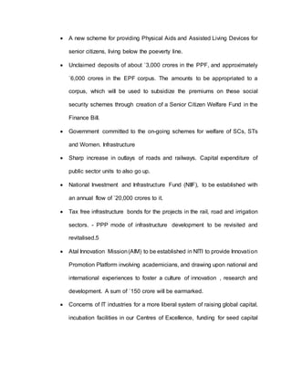  A new scheme for providing Physical Aids and Assisted Living Devices for
senior citizens, living below the poeverty line.
 Unclaimed deposits of about `3,000 crores in the PPF, and approximately
`6,000 crores in the EPF corpus. The amounts to be appropriated to a
corpus, which will be used to subsidize the premiums on these social
security schemes through creation of a Senior Citizen Welfare Fund in the
Finance Bill.
 Government committed to the on-going schemes for welfare of SCs, STs
and Women. Infrastructure
 Sharp increase in outlays of roads and railways. Capital expenditure of
public sector units to also go up.
 National Investment and Infrastructure Fund (NIIF), to be established with
an annual flow of `20,000 crores to it.
 Tax free infrastructure bonds for the projects in the rail, road and irrigation
sectors. - PPP mode of infrastructure development to be revisited and
revitalised.5
 Atal Innovation Mission(AIM) to be established in NITI to provide Innovation
Promotion Platform involving academicians, and drawing upon national and
international experiences to foster a culture of innovation , research and
development. A sum of `150 crore will be earmarked.
 Concerns of IT industries for a more liberal system of raising global capital,
incubation facilities in our Centres of Excellence, funding for seed capital
 