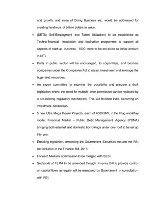 and growth, and ease of Doing Business etc. would be addressed for
creating hundreds of billion dollars in value.
 (SETU) Self-Employment and Talent Utilization) to be established as
Techno-financial, incubation and facilitation programme to support all
aspects of start-up business. `1000 crore to be set aside as initial amount
in NITI.
 Ports in public sector will be encouraged, to corporatize, and become
companies under the Companies Act to attract investment and leverage the
huge land resources.
 An expert committee to examine the possibility and prepare a draft
legislation where the need for multiple prior permission can be replaced by
a pre-existing regulatory mechanism. This will facilitate India becoming an
investment destination.
 5 new Ultra Mega Power Projects, each of 4000 MW, in the Plug-and-Play
mode. Financial Market - Public Debt Management Agency (PDMA)
bringing both external and domestic borrowings under one roof to be set up
this year.
 Enabling legislation, amending the Government Securities Act and the RBI
Act included in the Finance Bill, 2015.
 Forward Markets commission to be merged with SEBI.
 Section-6 of FEMA to be amended through Finance Bill to provide control
on capital flows as equity will be exercised by Government in consultation
with RBI.
 