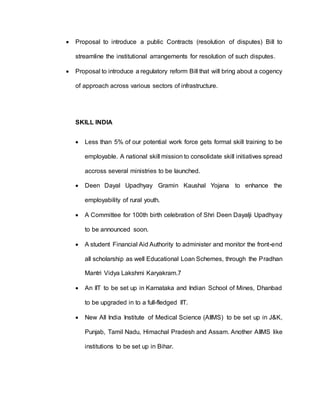  Proposal to introduce a public Contracts (resolution of disputes) Bill to
streamline the institutional arrangements for resolution of such disputes.
 Proposal to introduce a regulatory reform Bill that will bring about a cogency
of approach across various sectors of infrastructure.
SKILL INDIA
 Less than 5% of our potential work force gets formal skill training to be
employable. A national skill mission to consolidate skill initiatives spread
accross several ministries to be launched.
 Deen Dayal Upadhyay Gramin Kaushal Yojana to enhance the
employability of rural youth.
 A Committee for 100th birth celebration of Shri Deen Dayalji Upadhyay
to be announced soon.
 A student Financial Aid Authority to administer and monitor the front-end
all scholarship as well Educational Loan Schemes, through the Pradhan
Mantri Vidya Lakshmi Karyakram.7
 An IIT to be set up in Karnataka and Indian School of Mines, Dhanbad
to be upgraded in to a full-fledged IIT.
 New All India Institute of Medical Science (AIIMS) to be set up in J&K,
Punjab, Tamil Nadu, Himachal Pradesh and Assam. Another AIIMS like
institutions to be set up in Bihar.
 