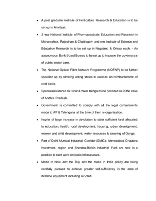  A post graduate institute of Horticulture Research & Education is to be
set up in Amritsar.
 3 new National Institute of Pharmaceuticals Education and Research in
Maharashtra, Rajasthan & Chattisgarh and one institute of Science and
Education Research is to be set up in Nagaland & Orissa each. - An
autonomous Bank Board Bureau to be set up to improve the governance
of public sector bank.
 The National Optical Fibre Network Programme (NOFNP) to be further
speeded up by allowing willing states to execute on reimbursement of
cost basis.
 Special assistance to Bihar & West Bengal to be provided as in the case
of Andhra Pradesh.
 Government is committed to comply with all the legal commitments
made to AP & Telengana at the time of their re-organisation.
 Inspite of large increase in devolution to state sufficient fund allocated
to education, health, rural development, housing, urban development,
women and child development, water resources & cleaning of Ganga.
 Part of Delhi-Mumbai Industrial Corridor (DMIC); Ahmedabad-Dhaulera
Investment region and Shendra-Bidkin Industrial Park are now in a
position to start work on basic infrastructure.
 Made in India and the Buy and the make in India policy are being
carefully pursued to achieve greater self-sufficiency in the area of
defence equipment including air-craft.
 