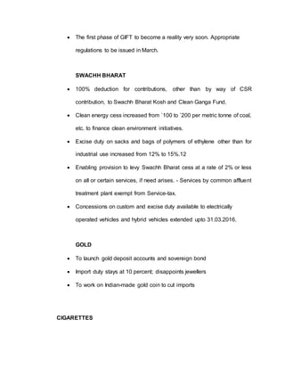  The first phase of GIFT to become a reality very soon. Appropriate
regulations to be issued in March.
SWACHH BHARAT
 100% deduction for contributions, other than by way of CSR
contribution, to Swachh Bharat Kosh and Clean Ganga Fund.
 Clean energy cess increased from `100 to `200 per metric tonne of coal,
etc. to finance clean environment initiatives.
 Excise duty on sacks and bags of polymers of ethylene other than for
industrial use increased from 12% to 15%.12
 Enabling provision to levy Swachh Bharat cess at a rate of 2% or less
on all or certain services, if need arises. - Services by common affluent
treatment plant exempt from Service-tax.
 Concessions on custom and excise duty available to electrically
operated vehicles and hybrid vehicles extended upto 31.03.2016.
GOLD
 To launch gold deposit accounts and sovereign bond
 Import duty stays at 10 percent; disappoints jewellers
 To work on Indian-made gold coin to cut imports
CIGARETTES
 