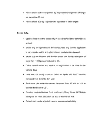  Raises excise duty on cigarettes by 25 percent for cigarettes of length
not exceeding 65 mm
 Raises excise duty by 15 percent for cigarettes of other lengths
Excise Duty.
 Specific rates of central excise duty in case of certain other commodities
revised.
 Excise levy on cigarettes and the compounded levy scheme applicable
to pan masala, gutkha and other tobacco products also changed.
 Excise duty on footwear with leather uppers and having retail price of
more than `1000 per pair reduced to 6%.
 Online central excise and service tax registration to be done in two
working days.
 Time limit for taking CENVAT credit on inputs and input services
increased from 6 months to 1 year.
 Service-tax plus education cesses increased from 12.36% to 14% to
facilitate transition to GST.
 Donation made to National Fund for Control of Drug Abuse (NFCDA) to
be eligible for 100% deduction u/s 80G of Income-tax Act.
 Seized cash can be adjusted towards assessees tax liability.
 