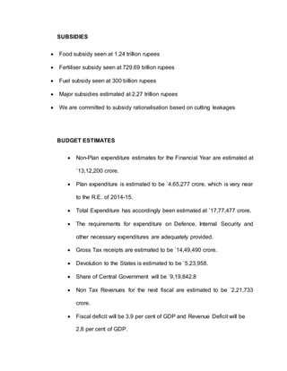 SUBSIDIES
 Food subsidy seen at 1.24 trillion rupees
 Fertiliser subsidy seen at 729.69 billion rupees
 Fuel subsidy seen at 300 billion rupees
 Major subsidies estimated at 2.27 trillion rupees
 We are committed to subsidy rationalisation based on cutting leakages
BUDGET ESTIMATES
 Non-Plan expenditure estimates for the Financial Year are estimated at
`13,12,200 crore.
 Plan expenditure is estimated to be `4,65,277 crore, which is very near
to the R.E. of 2014-15.
 Total Expenditure has accordingly been estimated at `17,77,477 crore.
 The requirements for expenditure on Defence, Internal Security and
other necessary expenditures are adequately provided.
 Gross Tax receipts are estimated to be `14,49,490 crore.
 Devolution to the States is estimated to be `5,23,958.
 Share of Central Government will be `9,19,842.8
 Non Tax Revenues for the next fiscal are estimated to be `2,21,733
crore.
 Fiscal deficit will be 3.9 per cent of GDP and Revenue Deficit will be
2.8 per cent of GDP.
 