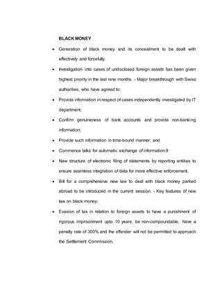 BLACK MONEY
 Generation of black money and its concealment to be dealt with
effectively and forcefully.
 Investigation into cases of undisclosed foreign assets has been given
highest priority in the last nine months. - Major breakthrough with Swiss
authorities, who have agreed to:
 Provide information in respect of cases independently investigated by IT
department;
 Confirm genuineness of bank accounts and provide non-banking
information;
 Provide such information in time-bound manner; and
 Commence talks for automatic exchange of information.9
 New structure of electronic filing of statements by reporting entities to
ensure seamless integration of data for more effective enforcement.
 Bill for a comprehensive new law to deal with black money parked
abroad to be introduced in the current session. - Key features of new
law on black money:
 Evasion of tax in relation to foreign assets to have a punishment of
rigorous imprisonment upto 10 years, be non-compoundable, have a
penalty rate of 300% and the offender will not be permitted to approach
the Settlement Commission.
 