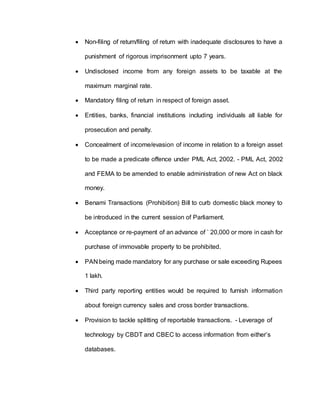  Non-filing of return/filing of return with inadequate disclosures to have a
punishment of rigorous imprisonment upto 7 years.
 Undisclosed income from any foreign assets to be taxable at the
maximum marginal rate.
 Mandatory filing of return in respect of foreign asset.
 Entities, banks, financial institutions including individuals all liable for
prosecution and penalty.
 Concealment of income/evasion of income in relation to a foreign asset
to be made a predicate offence under PML Act, 2002. - PML Act, 2002
and FEMA to be amended to enable administration of new Act on black
money.
 Benami Transactions (Prohibition) Bill to curb domestic black money to
be introduced in the current session of Parliament.
 Acceptance or re-payment of an advance of ` 20,000 or more in cash for
purchase of immovable property to be prohibited.
 PAN being made mandatory for any purchase or sale exceeding Rupees
1 lakh.
 Third party reporting entities would be required to furnish information
about foreign currency sales and cross border transactions.
 Provision to tackle splitting of reportable transactions. - Leverage of
technology by CBDT and CBEC to access information from either’s
databases.
 