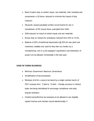  Basic Custom duty on certain inputs, raw materials, inter mediates and
components in 22 items, reduced to minimise the impact of duty
inversion.
 All goods, except populated printed circuit boards for use in
manufacture of ITA bound items, exempted from SAD.
 SAD reduced on import of certain inputs and raw materials.
 Excise duty on chassis for ambulance reduced from 24% to 12.5%.
 Balance of 50% of additional depreciation @ 20% for new plant and
machinery installed and used for less than six months by a
manufacturing unit or a unit engaged in generation and distribution of
power is to be allowed immediately in the next year.
EASE OF DOING BUSINESS
 Minimum Government Maximum Governance
 Simplification of tax procedures.
 Monetary limit for a case to be heard by a single member bench of
ITAT increase from ` 5 lakh to `15 lakh. - Penalty provision in indirect
taxes are being rationalised to encourage compliance and early
dispute resolution.
 Central excise/Service tax assesses to be allowed to use digitally
signed invoices and maintain record electronically.11
 