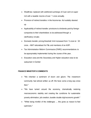  Wealth-tax replaced with additional surcharge of 2 per cent on super
rich with a taxable income of over `1 crore annually.
 Provision of indirect transfers in the Income-tax Act suitably cleaned
up.
 Applicability of indirect transfer provisions to dividends paid by foreign
companies to their shareholders to be addressed through a
clarificatory circular.
 Domestic transfer pricing threshold limit increased from `5 crore to ` 20
crore. - MAT rationalised for FIIs and members of an AOP.
 Tax Administration Reform Commission (TARC) recommendations to
be appropriately implemented during the course of the year.
 Education cess and the Secondary and Higher education cess to be
subsumed in Central
FINANCE MINISTER'S COMMENTS
 "We inherited a sentiment of doom and gloom. The investment
community had almost written us off. We have come a long way since
then."
 "We have turned around the economy, dramatically restoring
macroeconomic stability and creating the conditions for sustainable
poverty elimination, job creation, durable double digit economic growth."
 "While being mindful of the challenges ... this gives us reason to feel
optimistic."
 