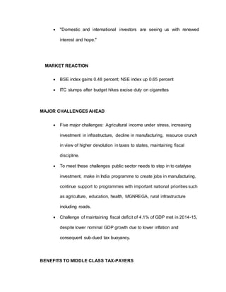  "Domestic and international investors are seeing us with renewed
interest and hope."
MARKET REACTION
 BSE index gains 0.48 percent; NSE index up 0.65 percent
 ITC slumps after budget hikes excise duty on cigarettes
MAJOR CHALLENGES AHEAD
 Five major challenges: Agricultural income under stress, increasing
investment in infrastructure, decline in manufacturing, resource crunch
in view of higher devolution in taxes to states, maintaining fiscal
discipline.
 To meet these challenges public sector needs to step in to catalyse
investment, make in India programme to create jobs in manufacturing,
continue support to programmes with important national priorities such
as agriculture, education, health, MGNREGA, rural infrastructure
including roads.
 Challenge of maintaining fiscal deficit of 4.1% of GDP met in 2014-15,
despite lower nominal GDP growth due to lower inflation and
consequent sub-dued tax buoyancy.
BENEFITS TO MIDDLE CLASS TAX-PAYERS
 