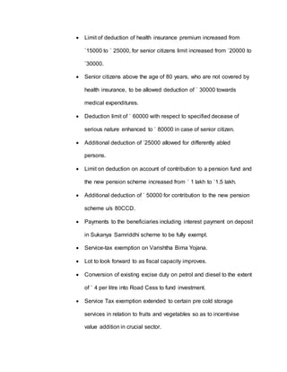  Limit of deduction of health insurance premium increased from
`15000 to ` 25000, for senior citizens limit increased from `20000 to
`30000.
 Senior citizens above the age of 80 years, who are not covered by
health insurance, to be allowed deduction of ` 30000 towards
medical expenditures.
 Deduction limit of ` 60000 with respect to specified decease of
serious nature enhanced to ` 80000 in case of senior citizen.
 Additional deduction of `25000 allowed for differently abled
persons.
 Limit on deduction on account of contribution to a pension fund and
the new pension scheme increased from ` 1 lakh to `1.5 lakh.
 Additional deduction of ` 50000 for contribution to the new pension
scheme u/s 80CCD.
 Payments to the beneficiaries including interest payment on deposit
in Sukanya Samriddhi scheme to be fully exempt.
 Service-tax exemption on Varishtha Bima Yojana.
 Lot to look forward to as fiscal capacity improves.
 Conversion of existing excise duty on petrol and diesel to the extent
of ` 4 per litre into Road Cess to fund investment.
 Service Tax exemption extended to certain pre cold storage
services in relation to fruits and vegetables so as to incentivise
value addition in crucial sector.
 